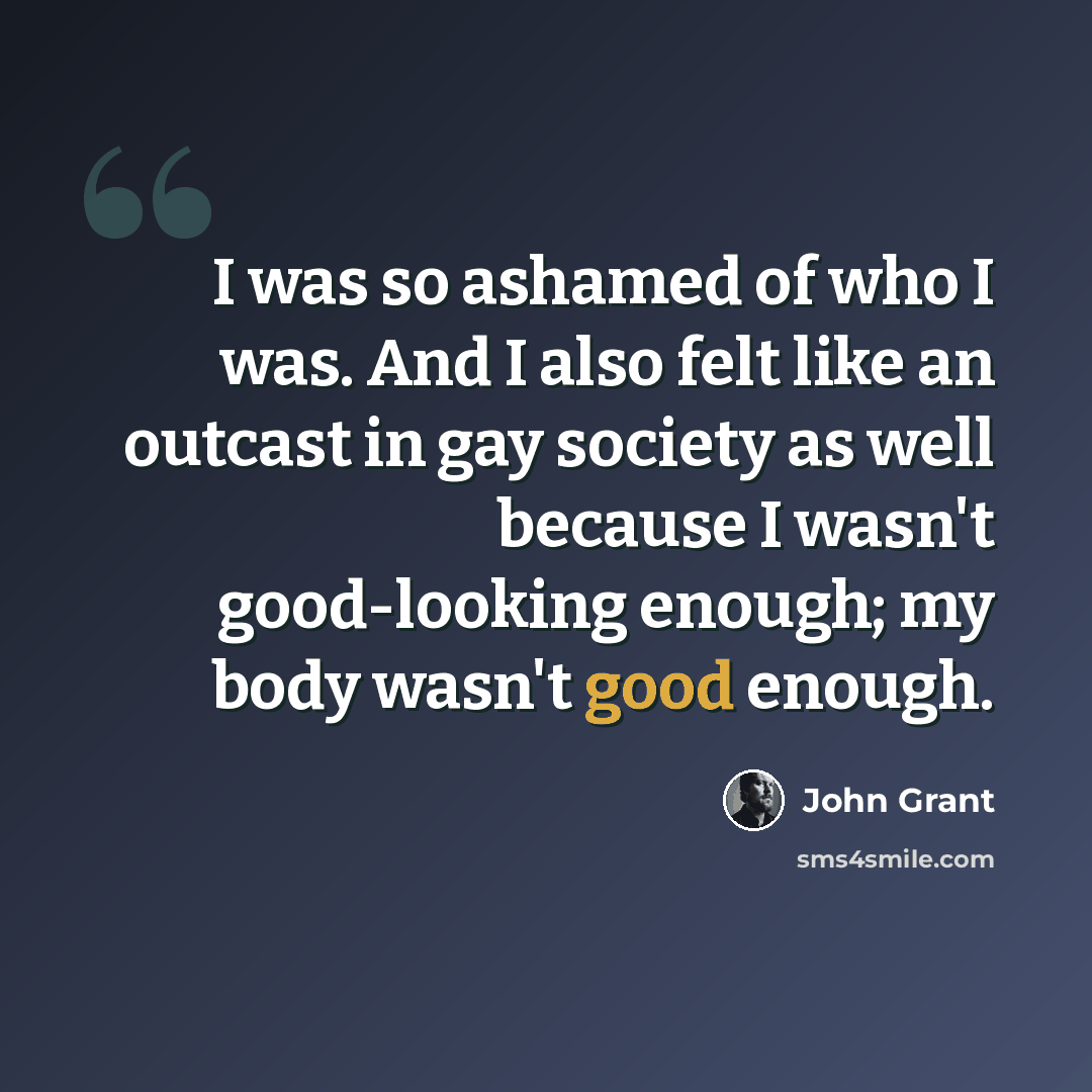 “I was so ashamed of who I was. And I also felt like an outcast in gay society as well because I wasn't good-looking enough; my body wasn't good enough.” quote by John Grant