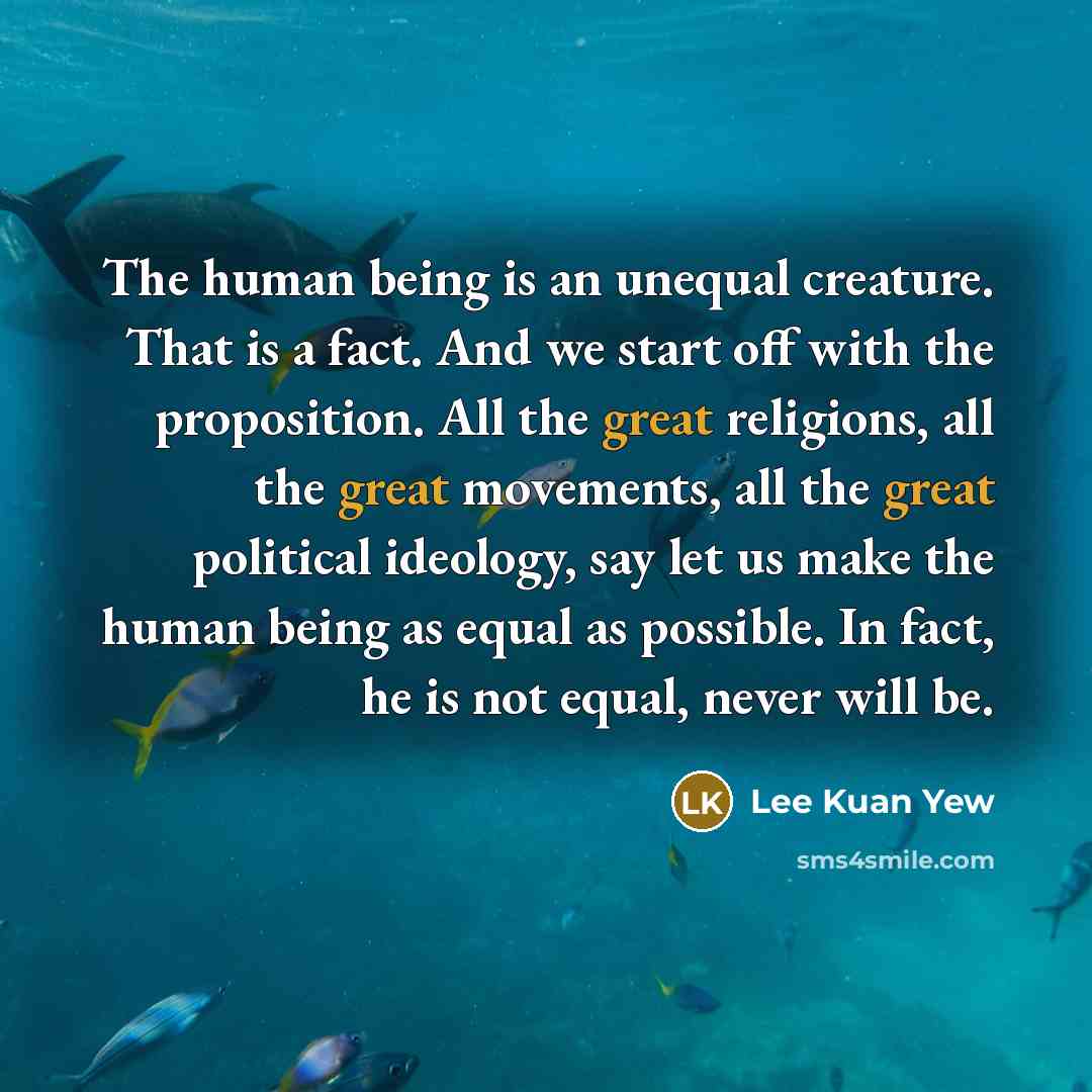 “The human being is an unequal creature. That is a fact. And we start off with the proposition. All the great religions, all the great movements, all the great political ideology, say let us make the human being as equal as possible. In fact, he is not equal, never will be.” quote by Lee Kuan Yew