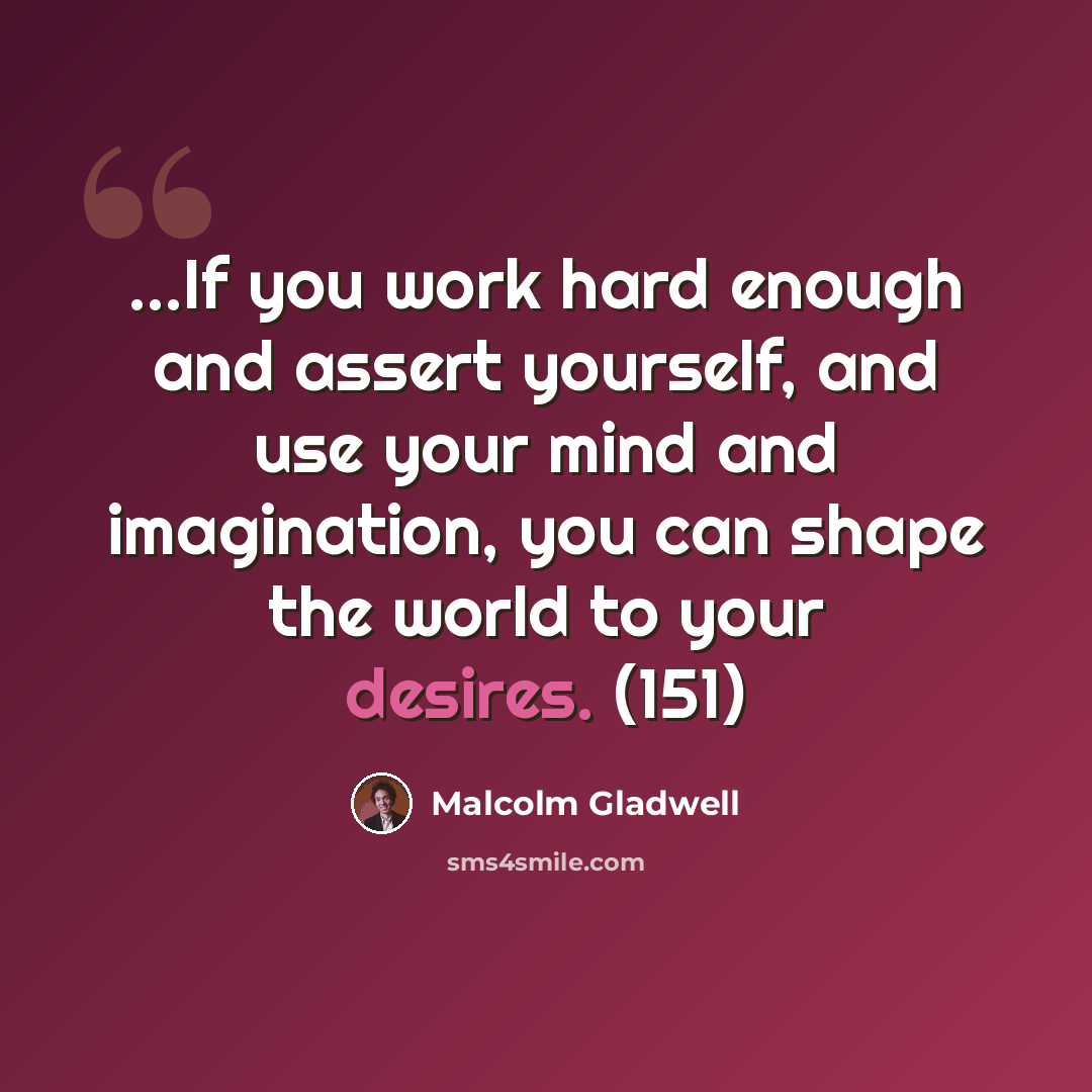 “...If you work hard enough and assert yourself, and use your mind and imagination, you can shape the world to your desires. (151)” quote by Malcolm Gladwell