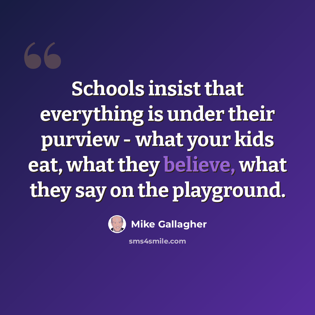 “Schools insist that everything is under their purview - what your kids eat, what they believe, what they say on the playground.” quote by Mike Gallagher