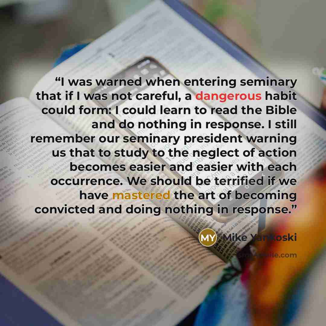 “I was warned when entering seminary that if I was not careful, a dangerous habit could form: I could learn to read the Bible and do nothing in response. I still remember our seminary president warning us that to study to the neglect of action becomes easier and easier with each occurrence. We…” quote by Mike Yankoski