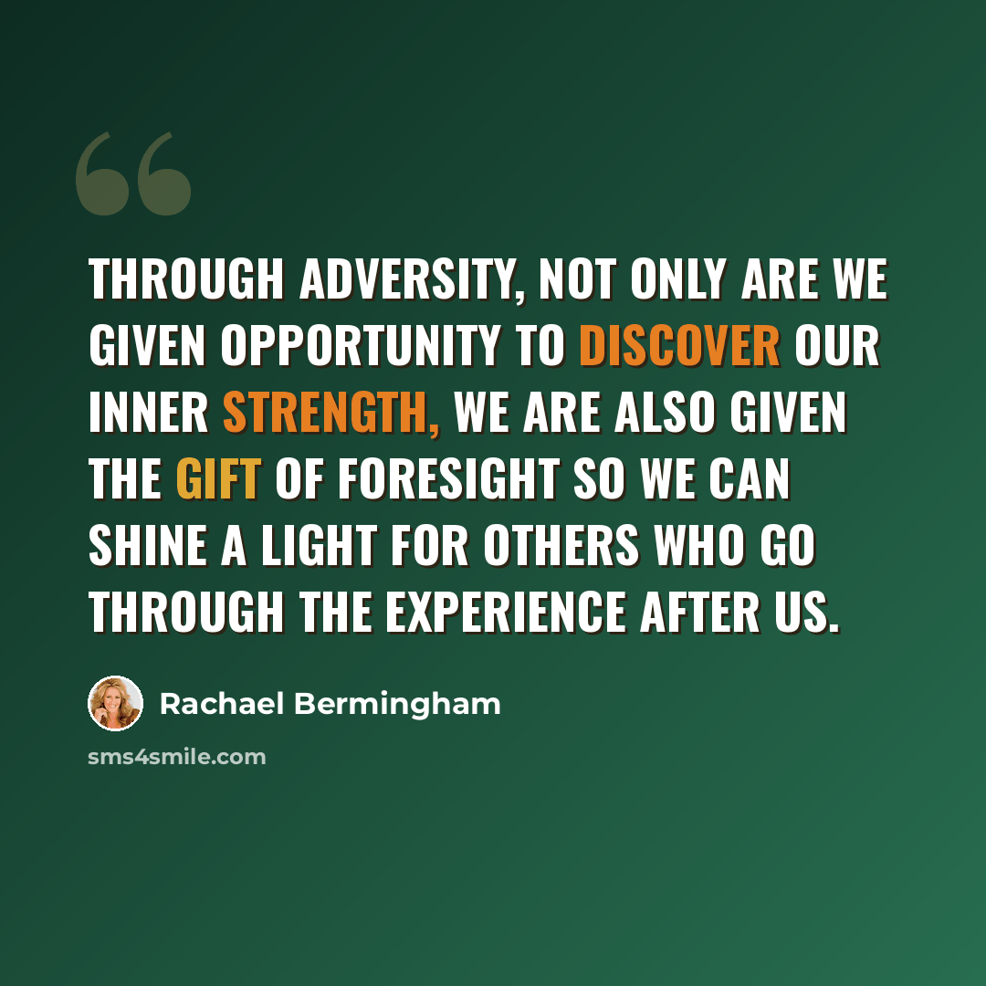 “Through adversity, not only are we given opportunity to discover our inner strength, we are also given the gift of foresight so we can shine a light for others who go through the experience after us.” quote by Rachael Bermingham