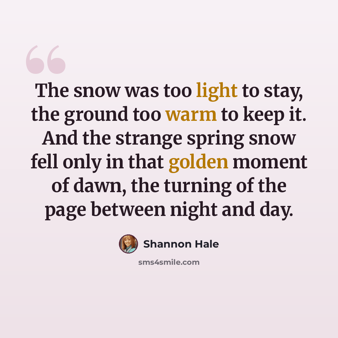“The snow was too light to stay, the ground too warm to keep it. And the strange spring snow fell only in that golden moment of dawn, the turning of the page between night and day.” quote by Shannon Hale