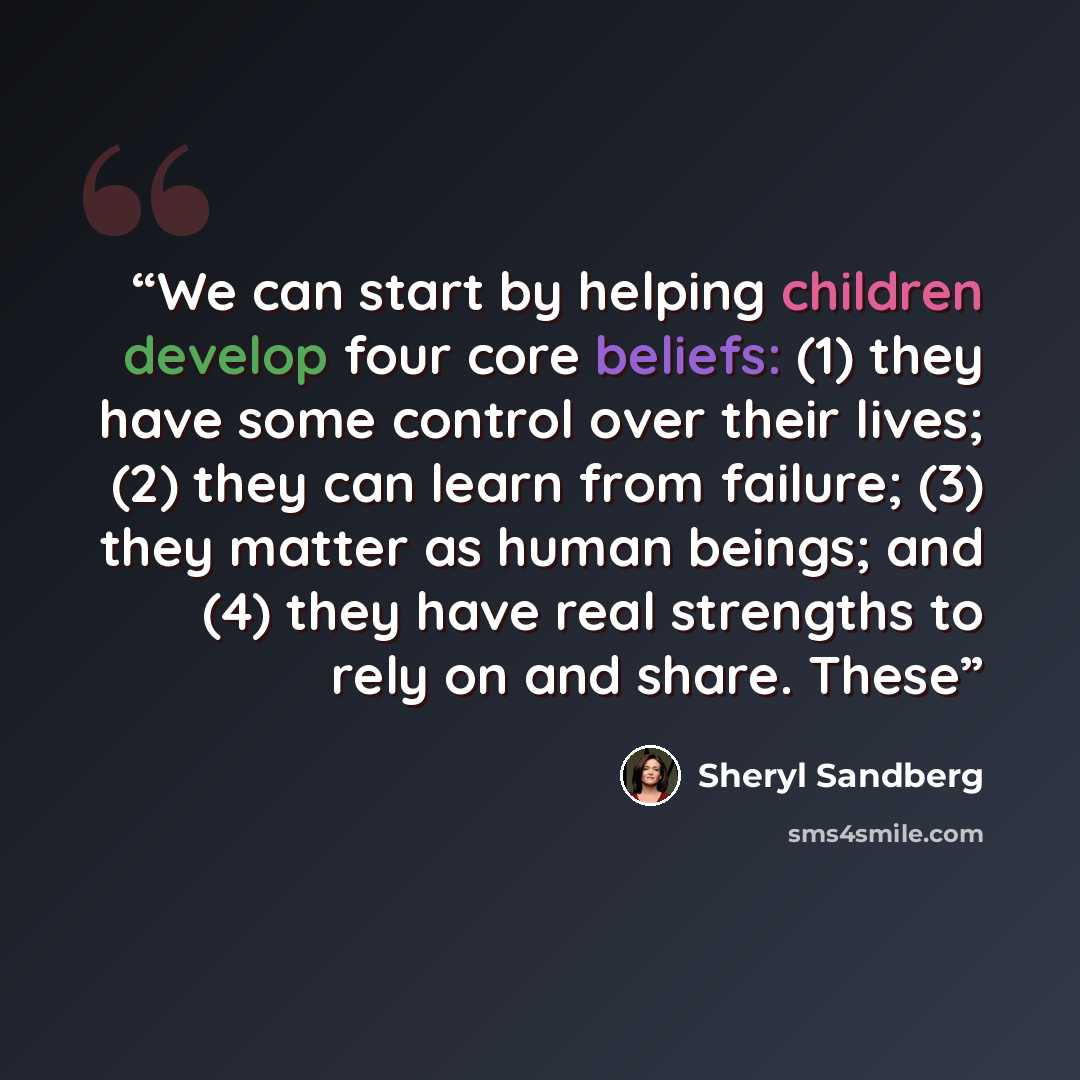“We can start by helping children develop four core beliefs: (1) they have some control over their lives; (2) they can learn from failure; (3) they matter as human beings; and (4) they have real strengths to rely on and share. These” quote by Sheryl Sandberg