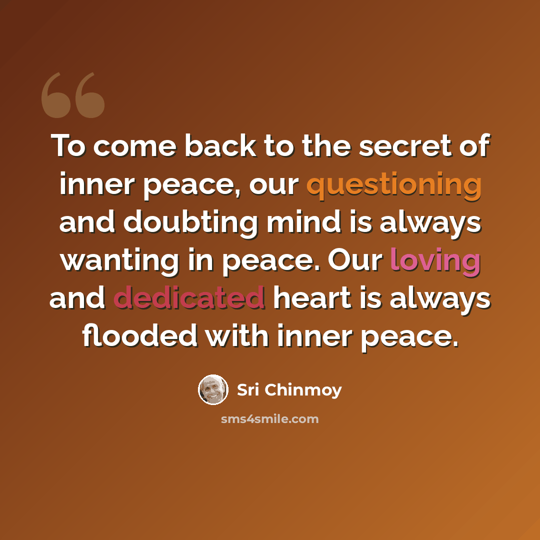 “To come back to the secret of inner peace, our questioning and doubting mind is always wanting in peace. Our loving and dedicated heart is always flooded with inner peace.” quote by Sri Chinmoy