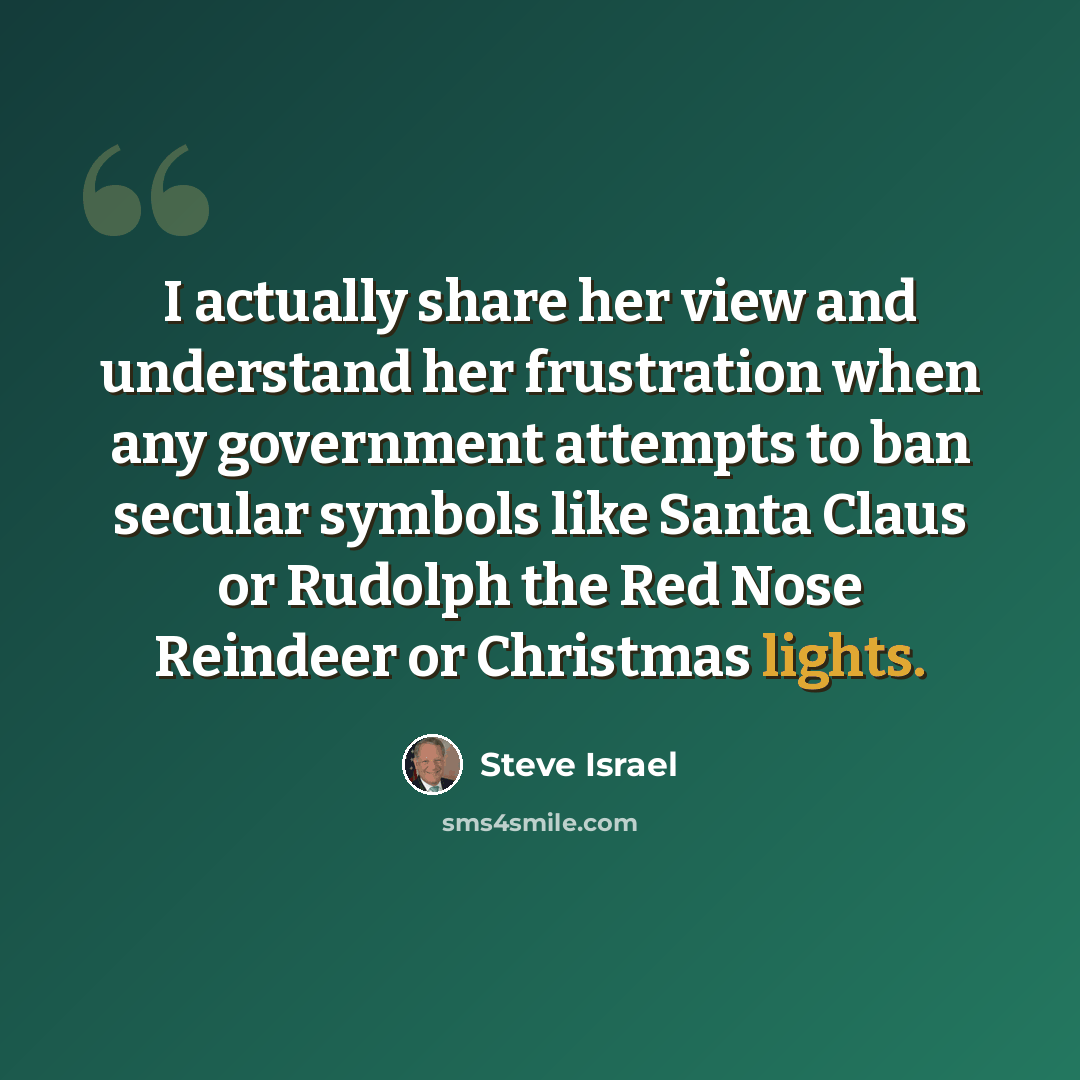 “I actually share her view and understand her frustration when any government attempts to ban secular symbols like Santa Claus or Rudolph the Red Nose Reindeer or Christmas lights.” quote by Steve Israel