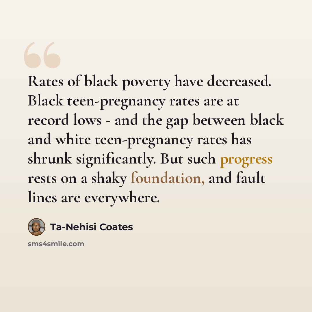 “Rates of black poverty have decreased. Black teen-pregnancy rates are at record lows - and the gap between black and white teen-pregnancy rates has shrunk significantly. But such progress rests on a shaky foundation, and fault lines are everywhere.” quote by Ta-Nehisi Coates