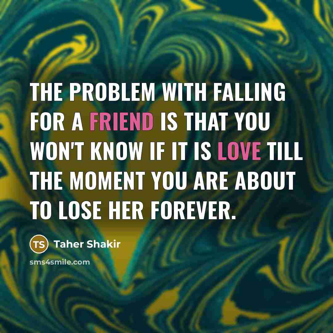 “The problem with falling for a friend is that you won't know if it is love till the moment you are about to lose her forever.” quote by Taher Shakir