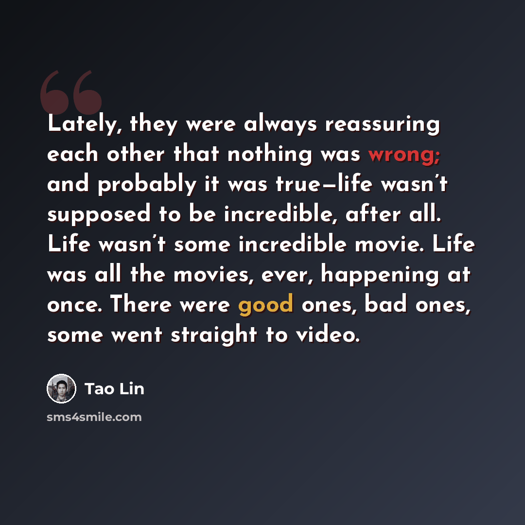 “Lately, they were always reassuring each other that nothing was wrong; and probably it was true—life wasn’t supposed to be incredible, after all. Life wasn’t some incredible movie. Life was all the movies, ever, happening at once. There were good ones, bad ones, some went straight to video.” quote by Tao Lin