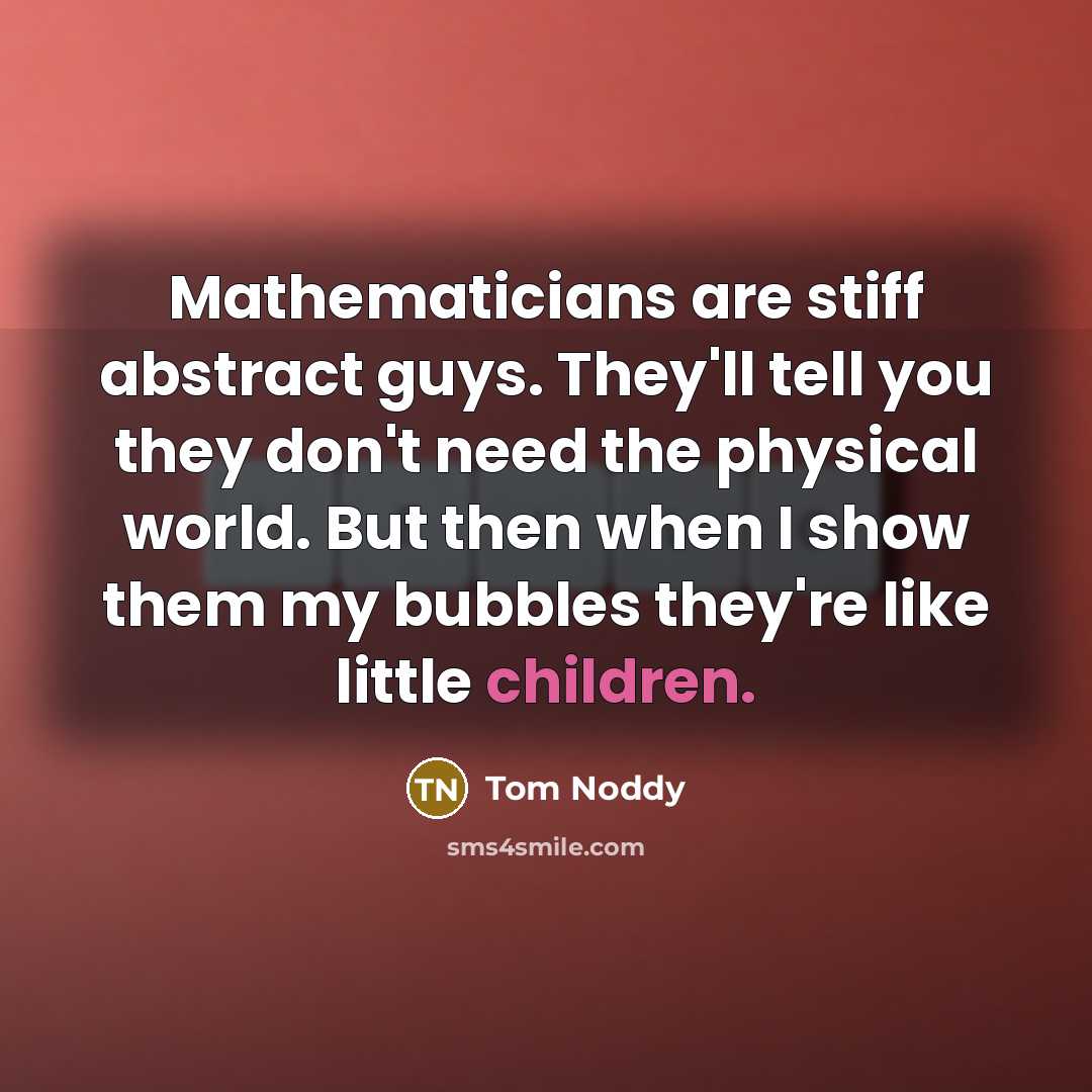 “Mathematicians are stiff abstract guys. They'll tell you they don't need the physical world. But then when I show them my bubbles they're like little children.” quote by Tom Noddy