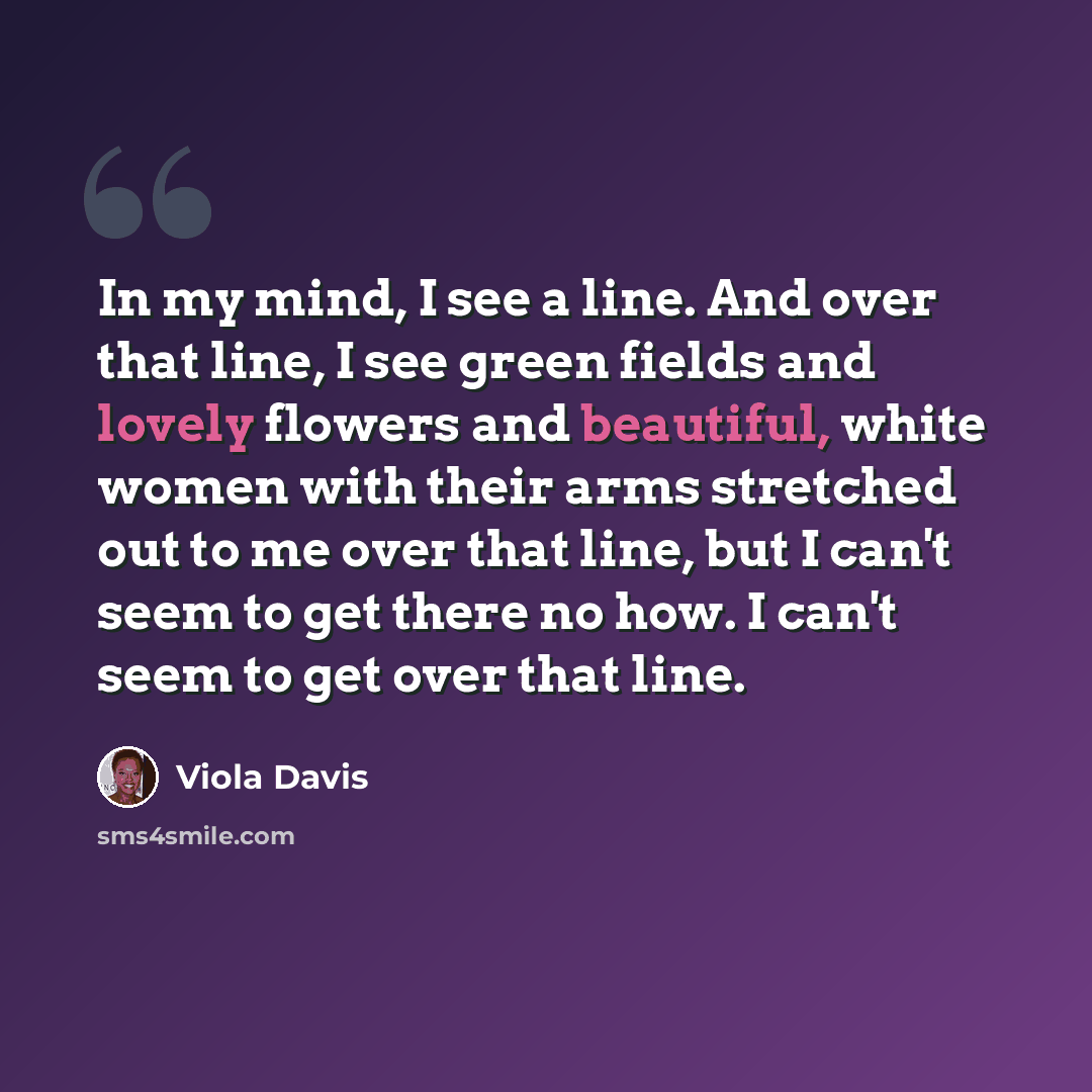 “In my mind, I see a line. And over that line, I see green fields and lovely flowers and beautiful, white women with their arms stretched out to me over that line, but I can't seem to get there no how. I can't seem to get over that line.” quote by Viola Davis
