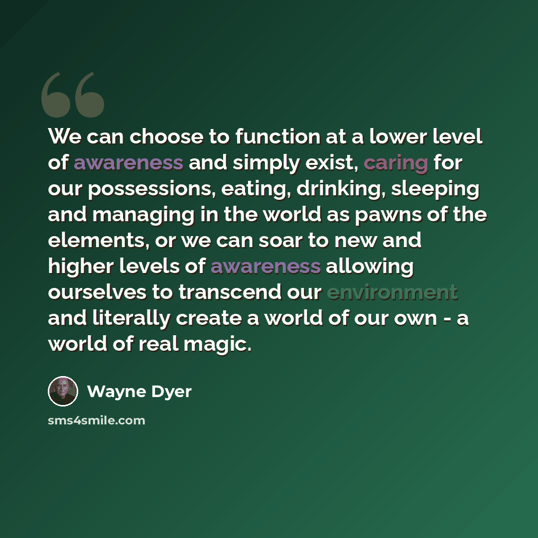“We can choose to function at a lower level of awareness and simply exist, caring for our possessions, eating, drinking, sleeping and managing in the world as pawns of the elements, or we can soar to new and higher levels of awareness allowing ourselves to transcend our environment and literally…” quote by Wayne Dyer