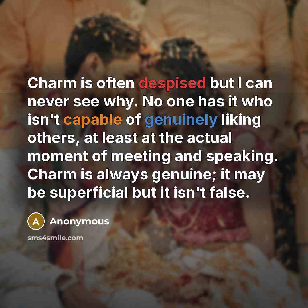 “Charm is often despised but I can never see why. No one has it who isn't capable of genuinely liking others, at least at the actual moment of meeting and speaking. Charm is always genuine; it may be superficial but it isn't false.” quote by Anonymous
