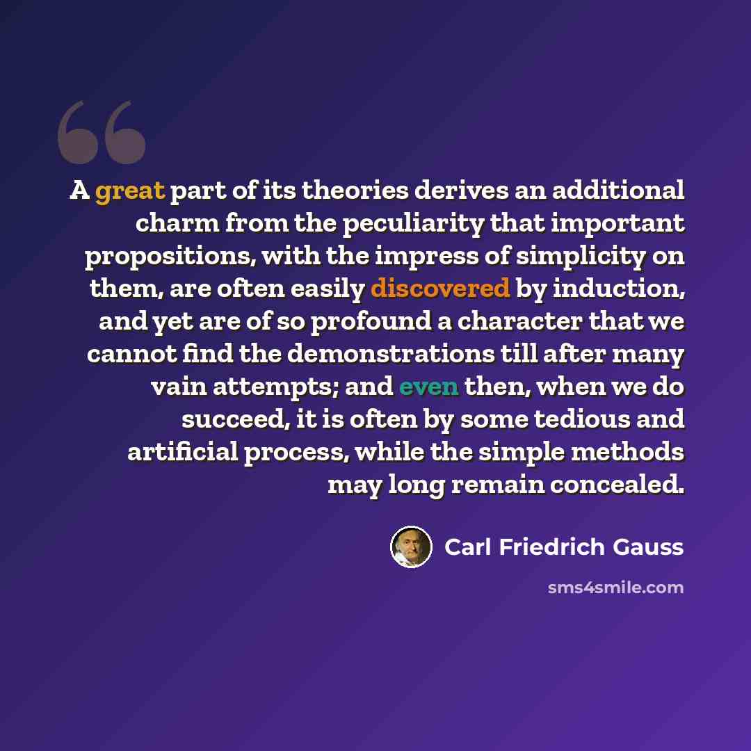 “A great part of its theories derives an additional charm from the peculiarity that important propositions, with the impress of simplicity on them, are often easily discovered by induction, and yet are of so profound a character that we cannot find the demonstrations till after many vain attempts…” quote by Carl Friedrich Gauss