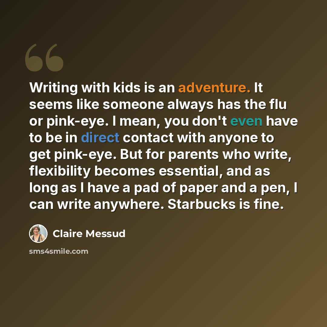 “Writing with kids is an adventure. It seems like someone always has the flu or pink-eye. I mean, you don't even have to be in direct contact with anyone to get pink-eye. But for parents who write, flexibility becomes essential, and as long as I have a pad of paper and a pen, I can write anywhere…” quote by Claire Messud