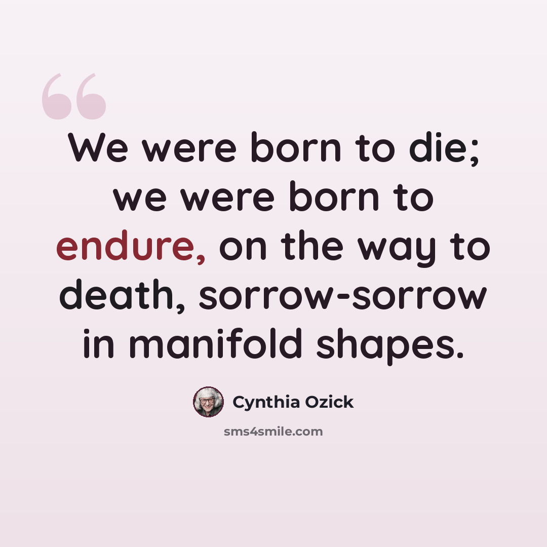 “We were born to die; we were born to endure, on the way to death, sorrow-sorrow in manifold shapes.” quote by Cynthia Ozick