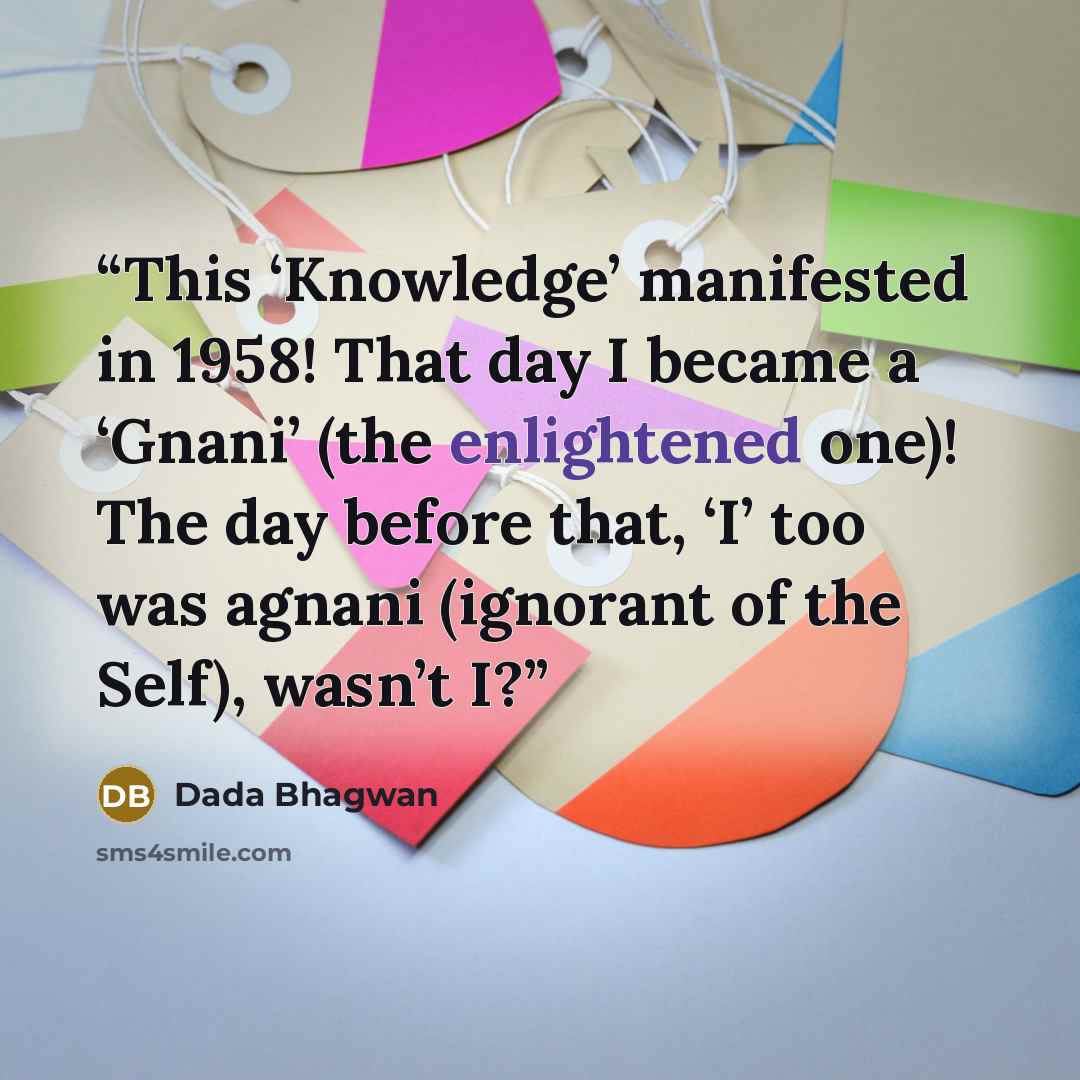 “This ‘Knowledge’ manifested in 1958! That day I became a ‘Gnani’ (the enlightened one)! The day before that, ‘I’ too was agnani (ignorant of the Self), wasn’t I?” quote by Dada Bhagwan