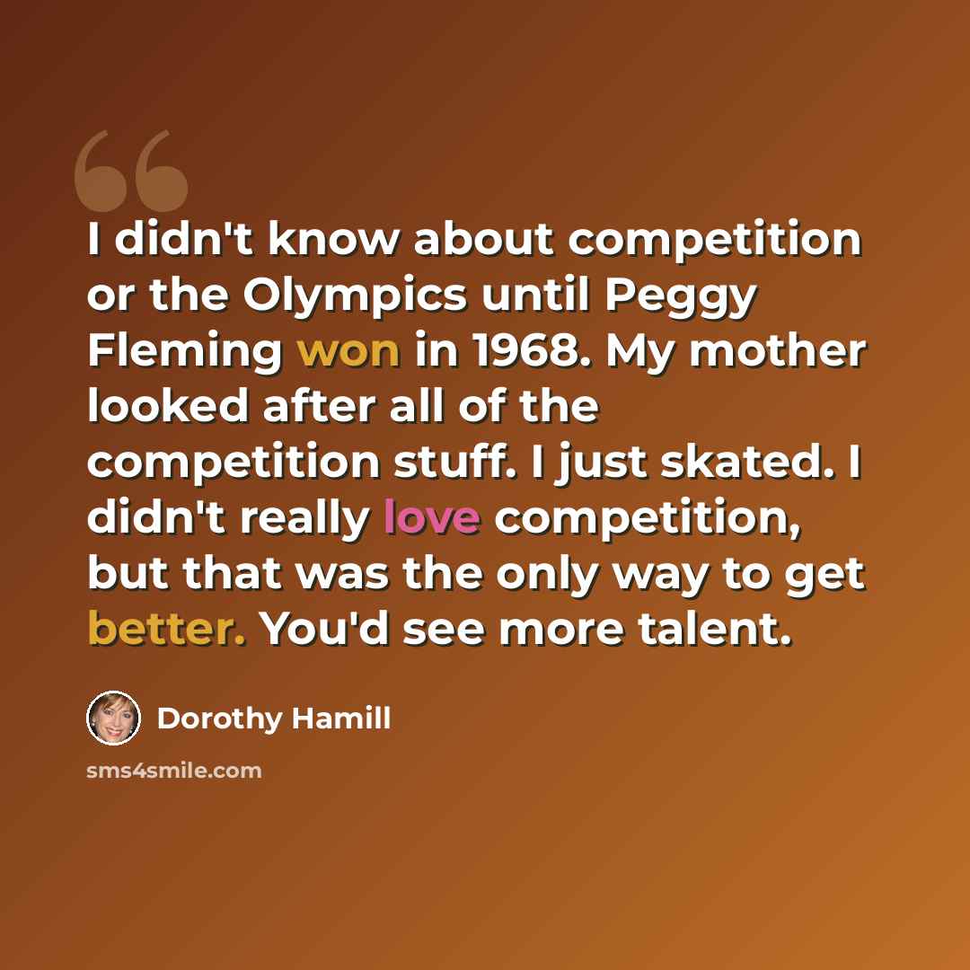 “I didn't know about competition or the Olympics until Peggy Fleming won in 1968. My mother looked after all of the competition stuff. I just skated. I didn't really love competition, but that was the only way to get better. You'd see more talent.” quote by Dorothy Hamill