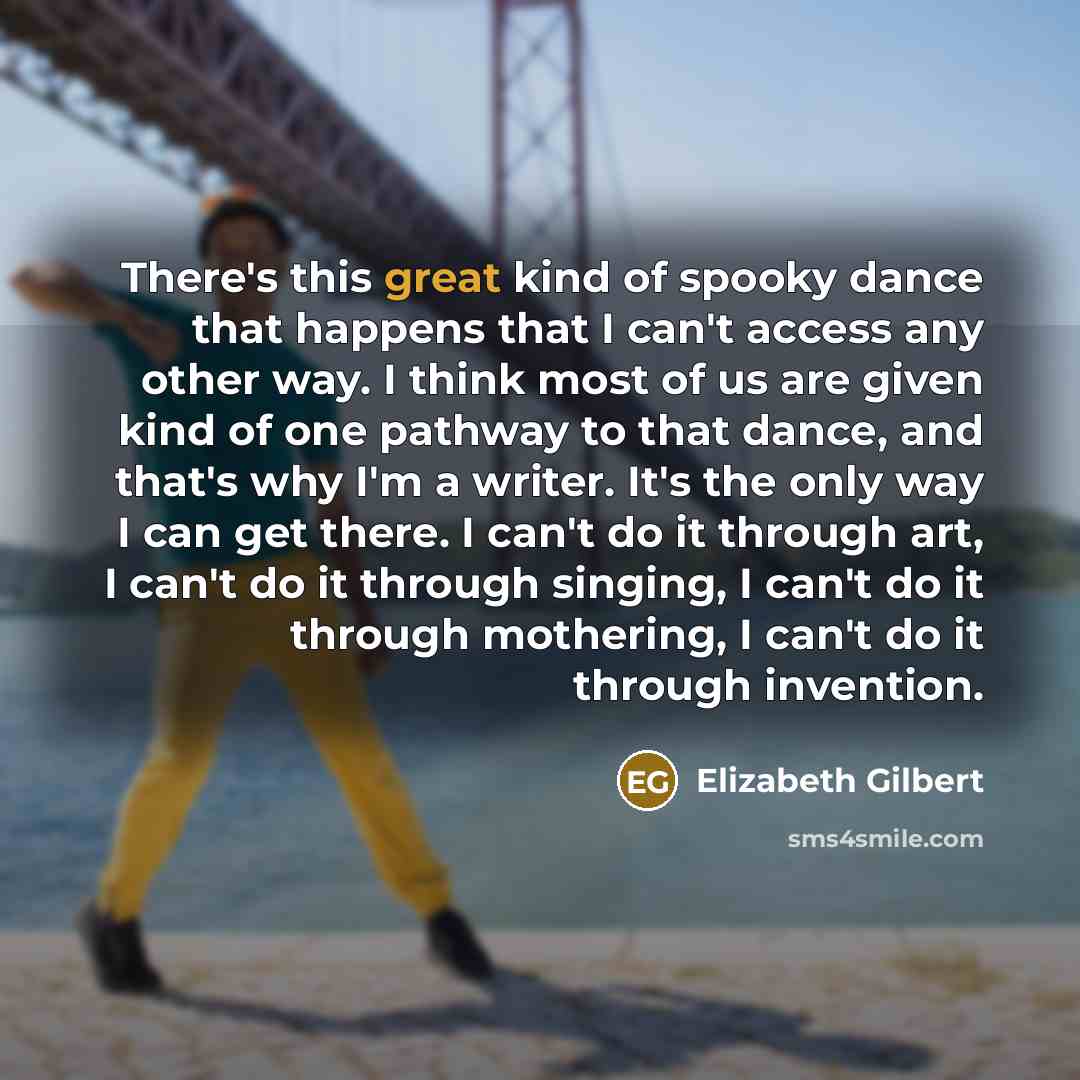 “There's this great kind of spooky dance that happens that I can't access any other way. I think most of us are given kind of one pathway to that dance, and that's why I'm a writer. It's the only way I can get there. I can't do it through art, I can't do it through singing, I can't do it through…” quote by Elizabeth Gilbert