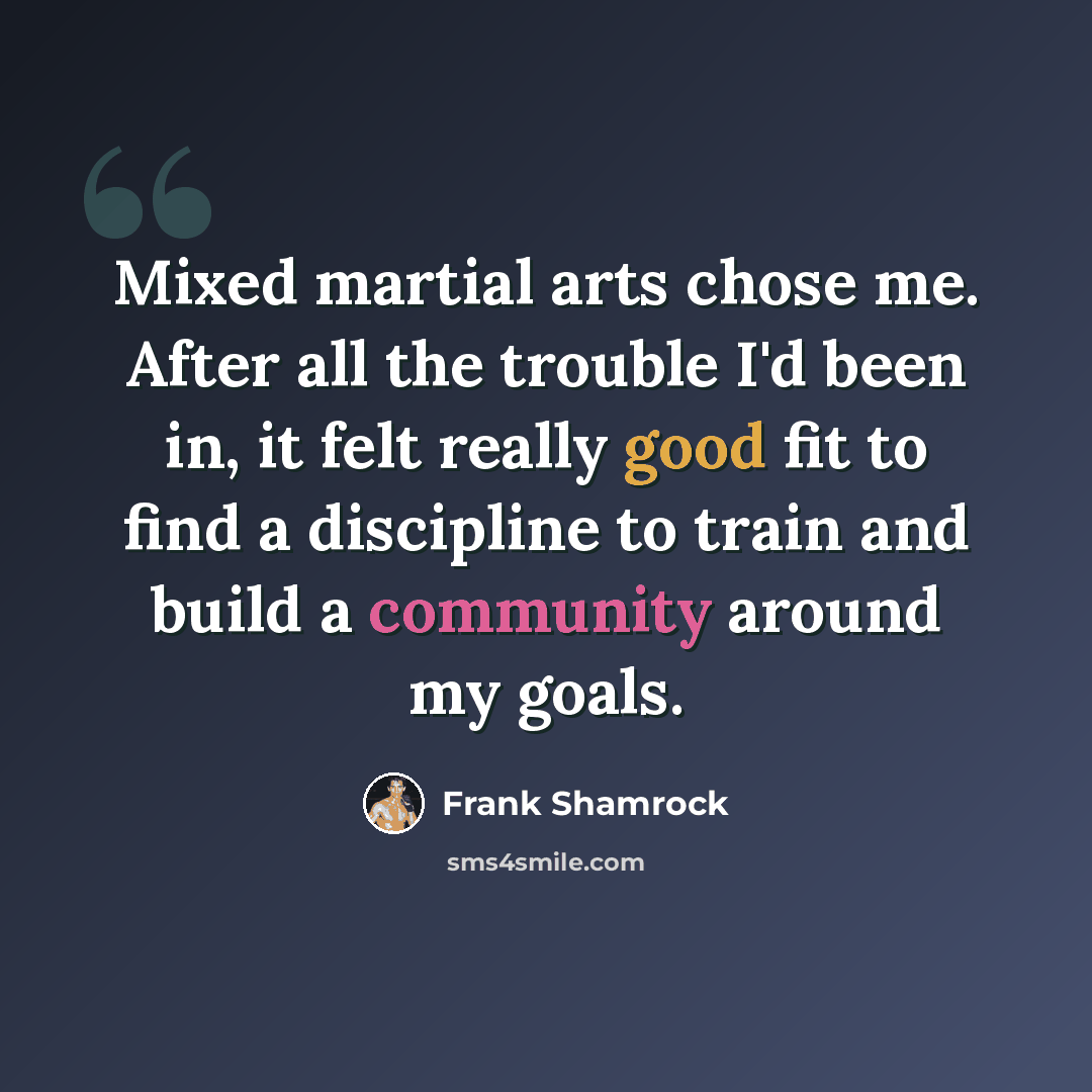 “Mixed martial arts chose me. After all the trouble I'd been in, it felt really good fit to find a discipline to train and build a community around my goals.” quote by Frank Shamrock