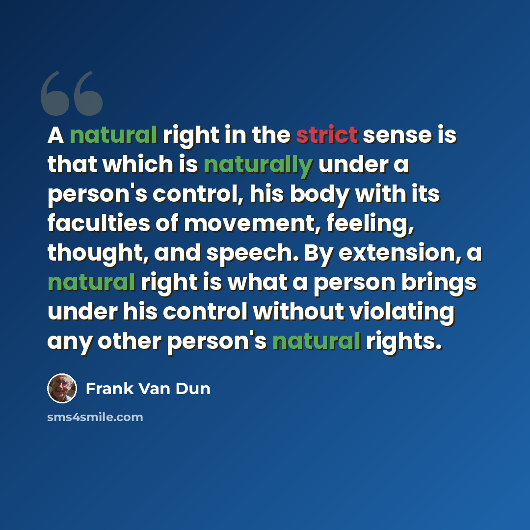 “A natural right in the strict sense is that which is naturally under a person's control, his body with its faculties of movement, feeling, thought, and speech. By extension, a natural right is what a person brings under his control without violating any other person's natural rights.” quote by Frank Van Dun