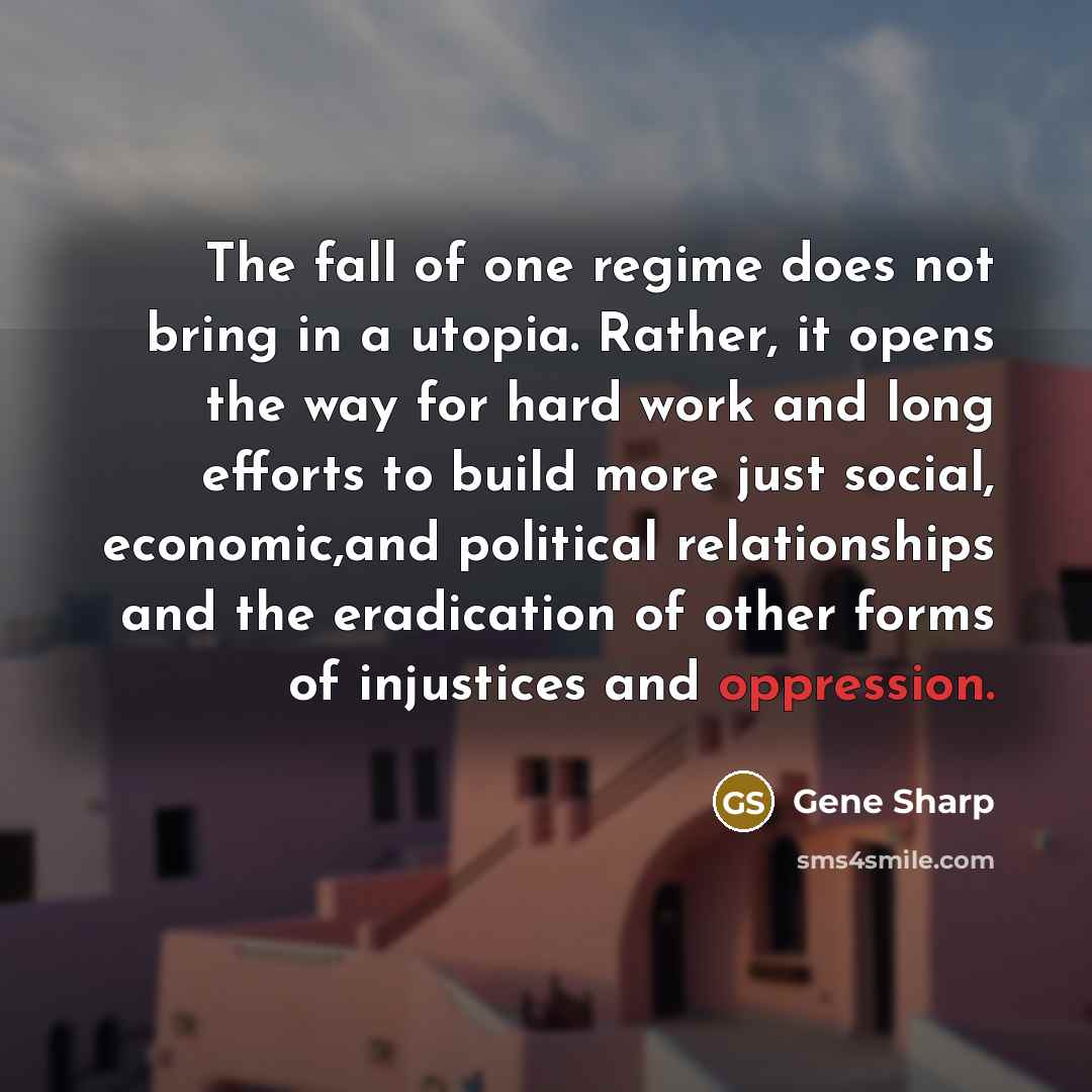 “The fall of one regime does not bring in a utopia. Rather, it opens the way for hard work and long efforts to build more just social, economic,and political relationships and the eradication of other forms of injustices and oppression.” quote by Gene Sharp