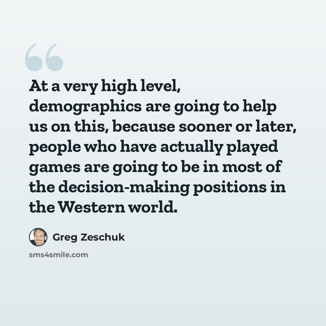 “At a very high level, demographics are going to help us on this, because sooner or later, people who have actually played games are going to be in most of the decision-making positions in the Western world.” quote by Greg Zeschuk