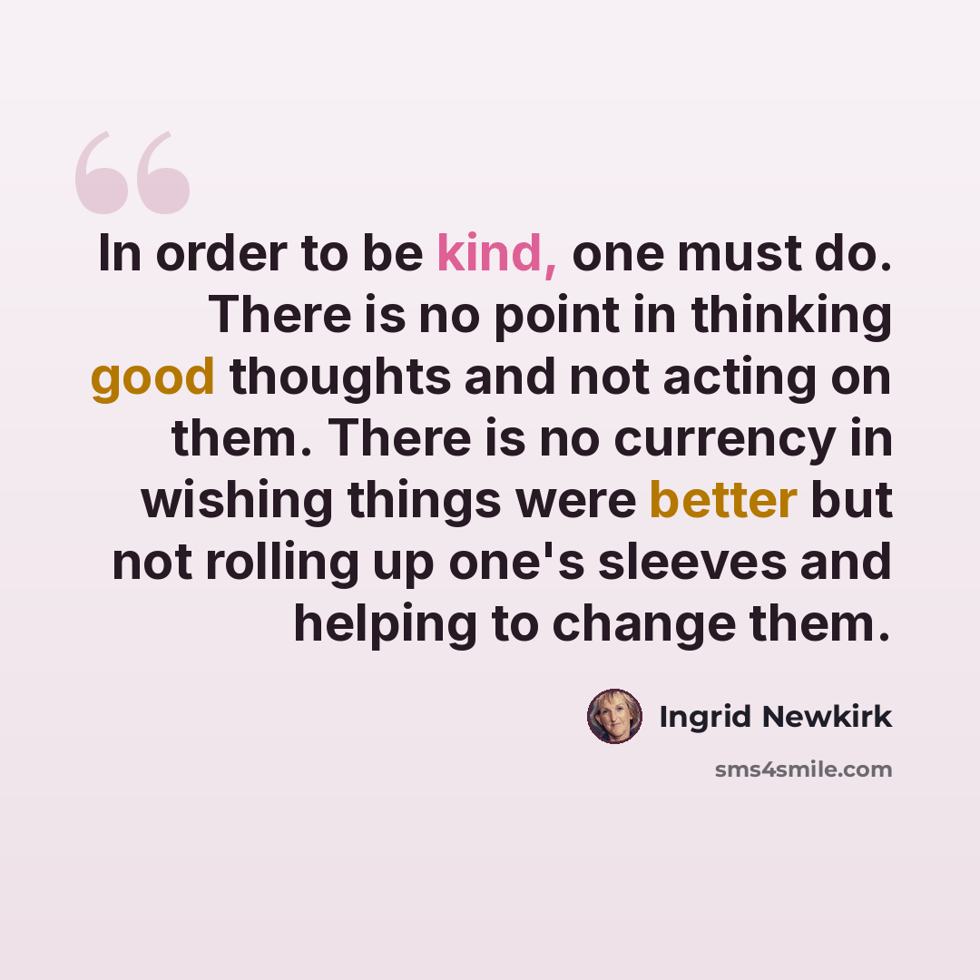 “In order to be kind, one must do. There is no point in thinking good thoughts and not acting on them. There is no currency in wishing things were better but not rolling up one's sleeves and helping to change them.” quote by Ingrid Newkirk