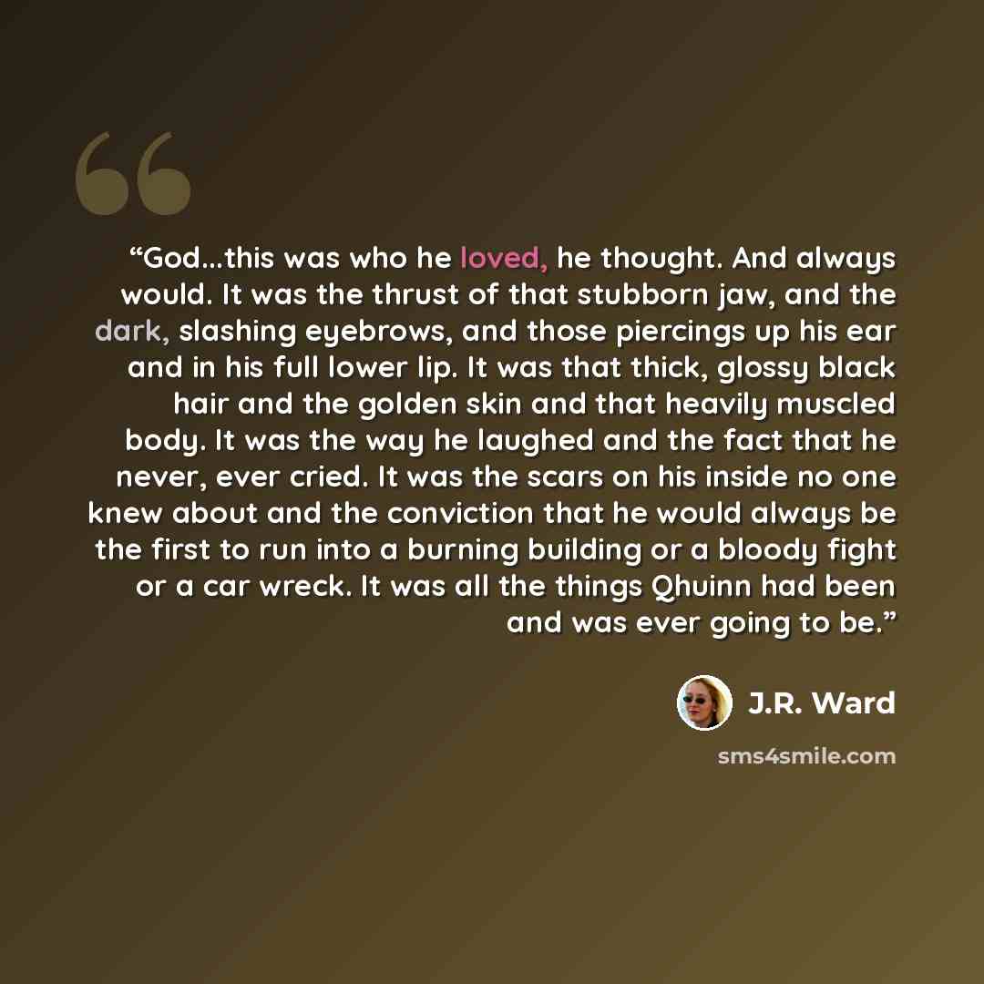 “God...this was who he loved, he thought. And always would. It was the thrust of that stubborn jaw, and the dark, slashing eyebrows, and those piercings up his ear and in his full lower lip. It was that thick, glossy black hair and the golden skin and that heavily muscled body. It was the way he…” quote by J.R. Ward