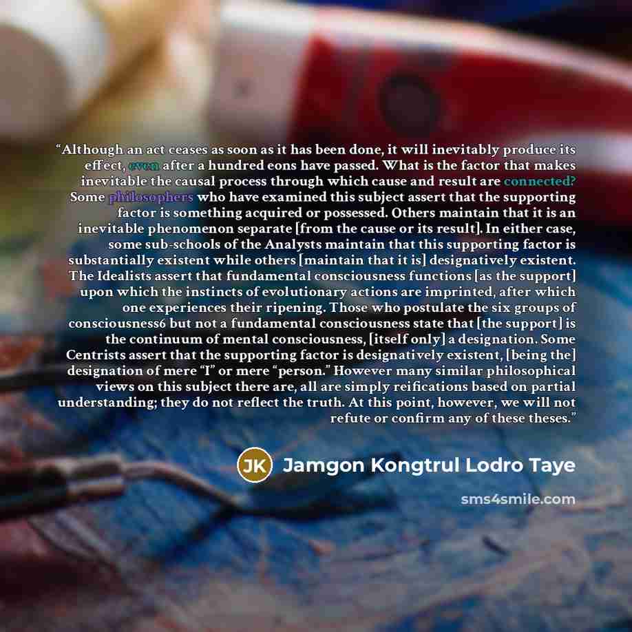 “Although an act ceases as soon as it has been done, it will inevitably produce its effect, even after a hundred eons have passed. What is the factor that makes inevitable the causal process through which cause and result are connected? Some philosophers who have examined this subject assert that…” quote by Jamgon Kongtrul Lodro Taye