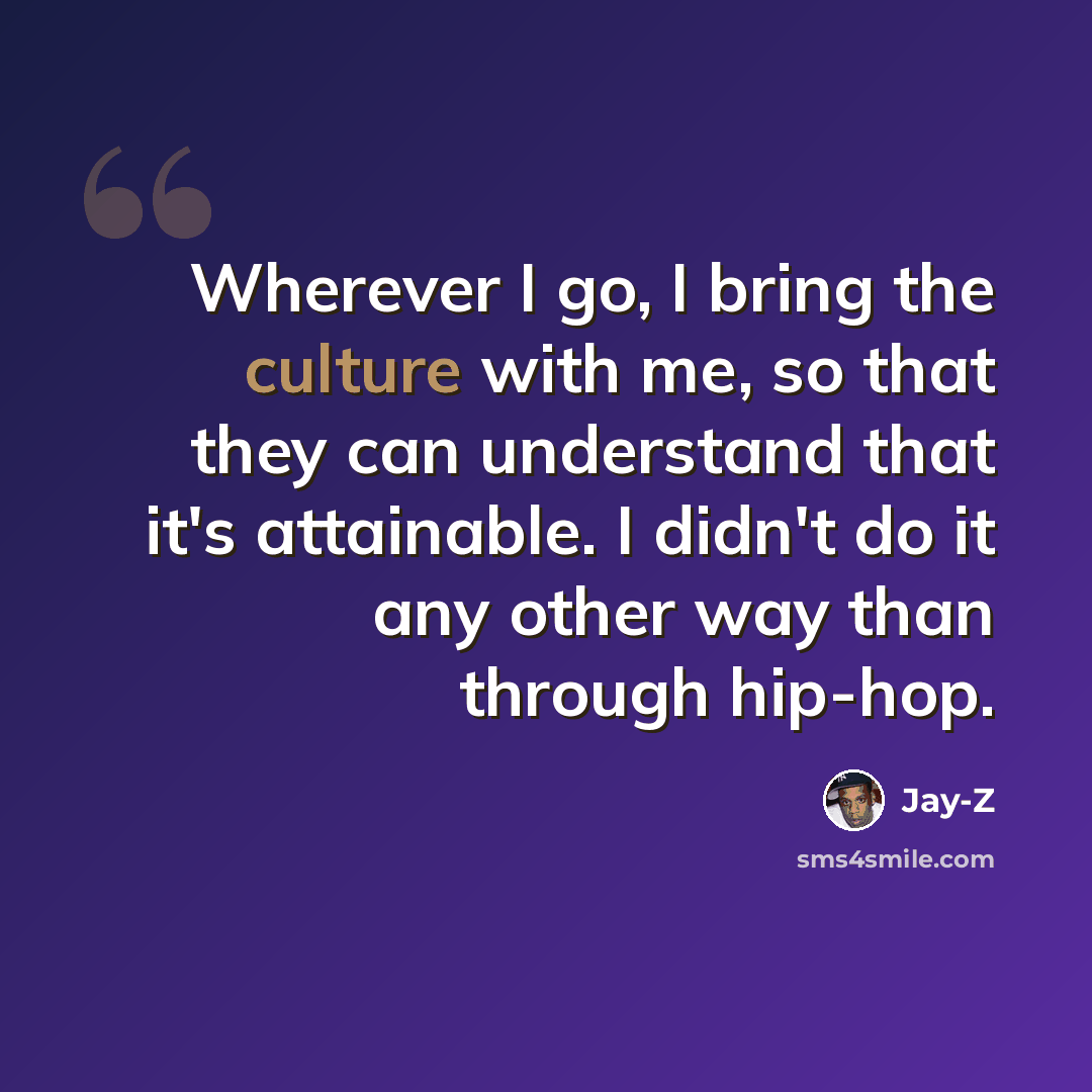 “Wherever I go, I bring the culture with me, so that they can understand that it's attainable. I didn't do it any other way than through hip-hop.” quote by Jay-Z