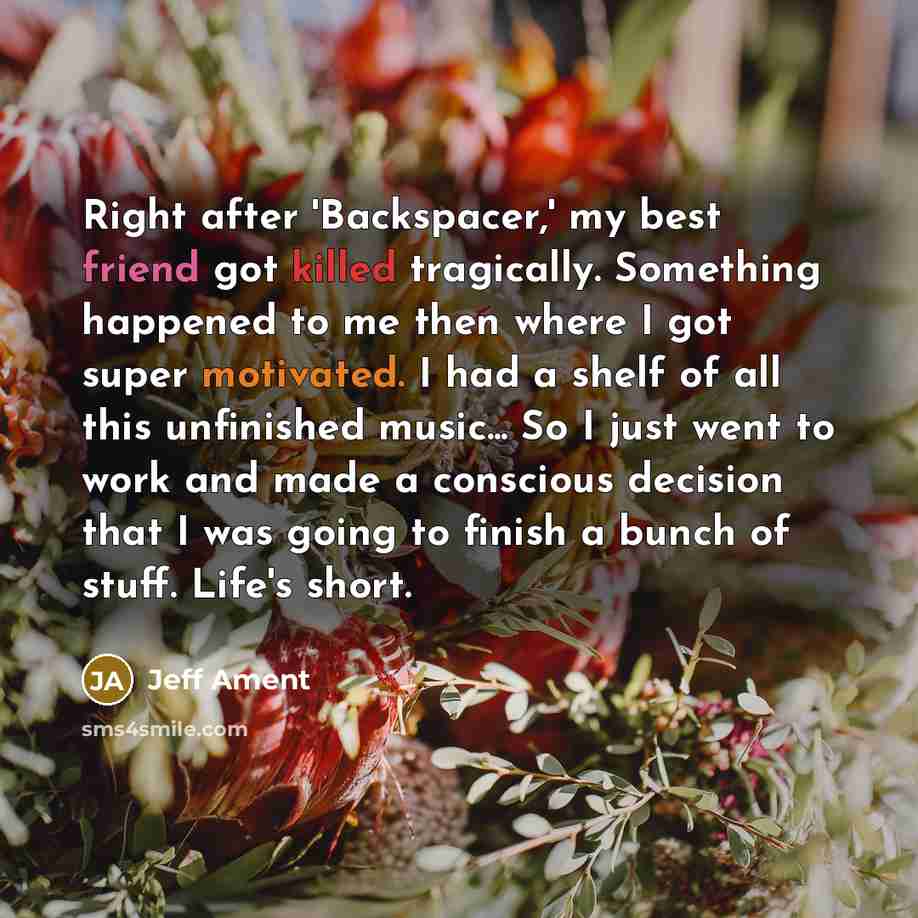 “Right after 'Backspacer,' my best friend got killed tragically. Something happened to me then where I got super motivated. I had a shelf of all this unfinished music... So I just went to work and made a conscious decision that I was going to finish a bunch of stuff. Life's short.” quote by Jeff Ament
