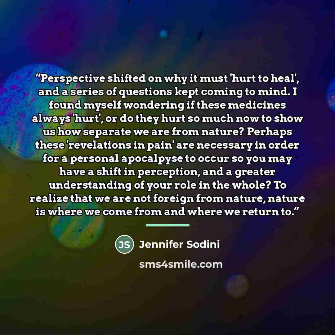 “Perspective shifted on why it must 'hurt to heal', and a series of questions kept coming to mind. I found myself wondering if these medicines always 'hurt', or do they hurt so much now to show us how separate we are from nature? Perhaps these 'revelations in pain' are necessary in order for a…” quote by Jennifer Sodini