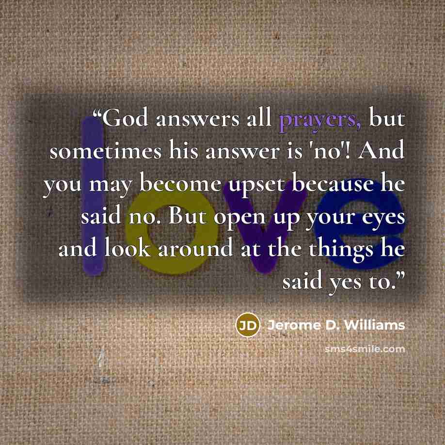 “God answers all prayers, but sometimes his answer is 'no'! And you may become upset because he said no. But open up your eyes and look around at the things he said yes to.” quote by Jerome D. Williams