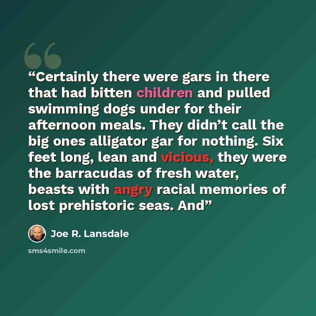“Certainly there were gars in there that had bitten children and pulled swimming dogs under for their afternoon meals. They didn’t call the big ones alligator gar for nothing. Six feet long, lean and vicious, they were the barracudas of fresh water, beasts with angry racial memories of lost…” quote by Joe R. Lansdale