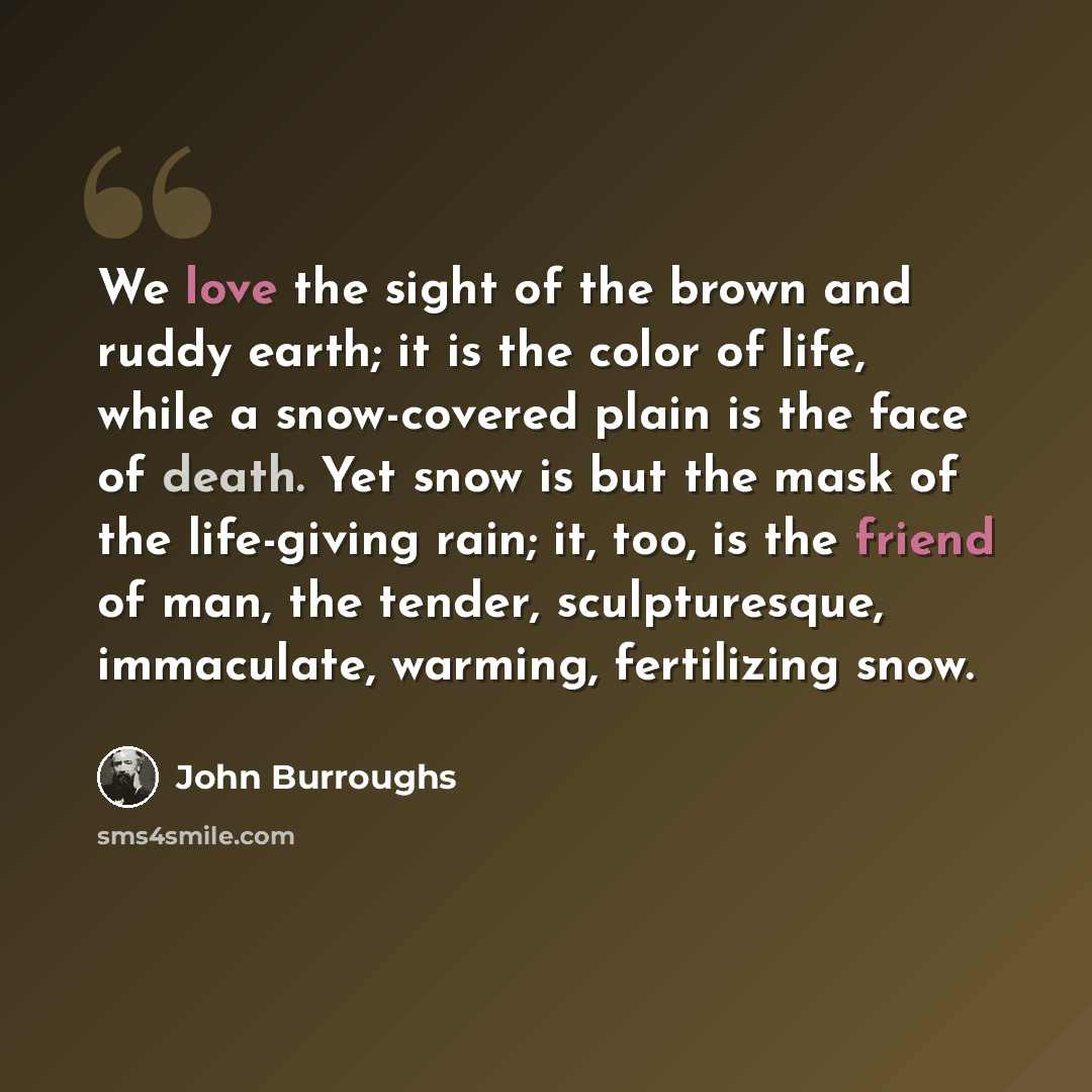 “We love the sight of the brown and ruddy earth; it is the color of life, while a snow-covered plain is the face of death. Yet snow is but the mask of the life-giving rain; it, too, is the friend of man, the tender, sculpturesque, immaculate, warming, fertilizing snow.” quote by John Burroughs