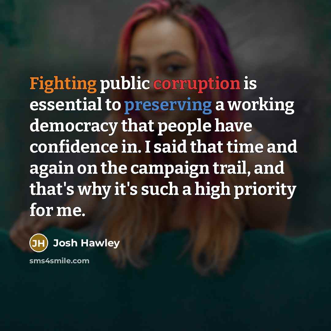 “Fighting public corruption is essential to preserving a working democracy that people have confidence in. I said that time and again on the campaign trail, and that's why it's such a high priority for me.” quote by Josh Hawley
