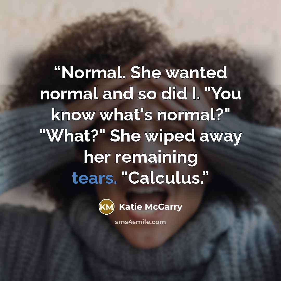 “Normal. She wanted normal and so did I. "You know what's normal?" "What?" She wiped away her remaining tears. "Calculus.” quote by Katie McGarry
