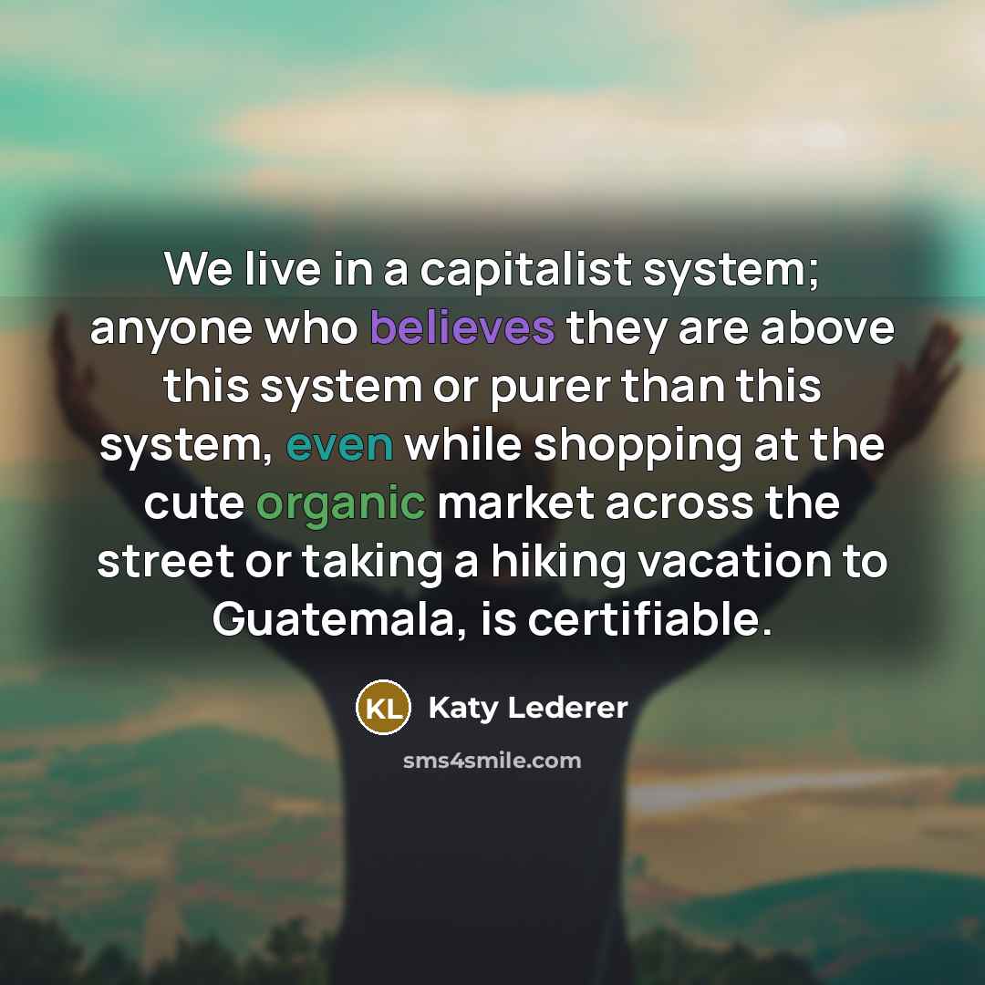“We live in a capitalist system; anyone who believes they are above this system or purer than this system, even while shopping at the cute organic market across the street or taking a hiking vacation to Guatemala, is certifiable.” quote by Katy Lederer