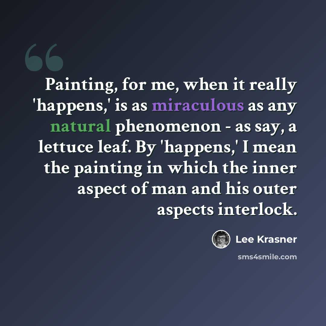 “Painting, for me, when it really 'happens,' is as miraculous as any natural phenomenon - as say, a lettuce leaf. By 'happens,' I mean the painting in which the inner aspect of man and his outer aspects interlock.” quote by Lee Krasner