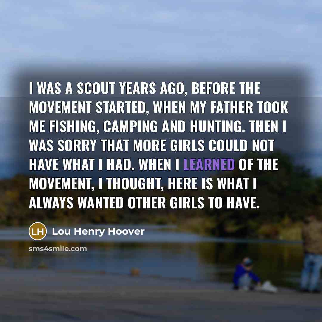 “I was a Scout years ago, before the movement started, when my father took me fishing, camping and hunting. Then I was sorry that more girls could not have what I had. When I learned of the movement, I thought, here is what I always wanted other girls to have.” quote by Lou Henry Hoover