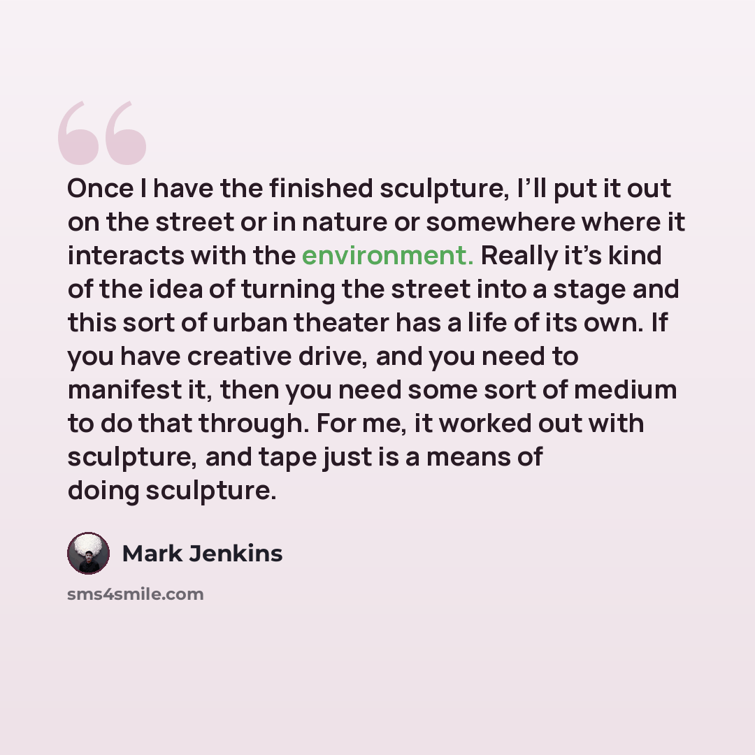 “Once I have the finished sculpture, I’ll put it out on the street or in nature or somewhere where it interacts with the environment. Really it’s kind of the idea of turning the street into a stage and this sort of urban theater has a life of its own. If you have creative drive, and you need to…” quote by Mark Jenkins