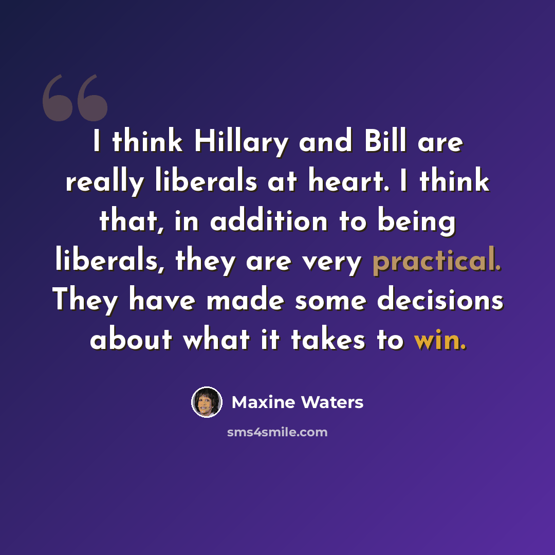 “I think Hillary and Bill are really liberals at heart. I think that, in addition to being liberals, they are very practical. They have made some decisions about what it takes to win.” quote by Maxine Waters