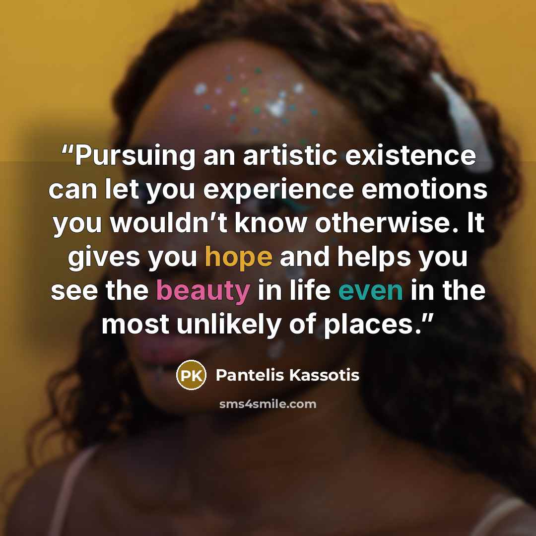 “Pursuing an artistic existence can let you experience emotions you wouldn’t know otherwise. It gives you hope and helps you see the beauty in life even in the most unlikely of places.” quote by Pantelis Kassotis