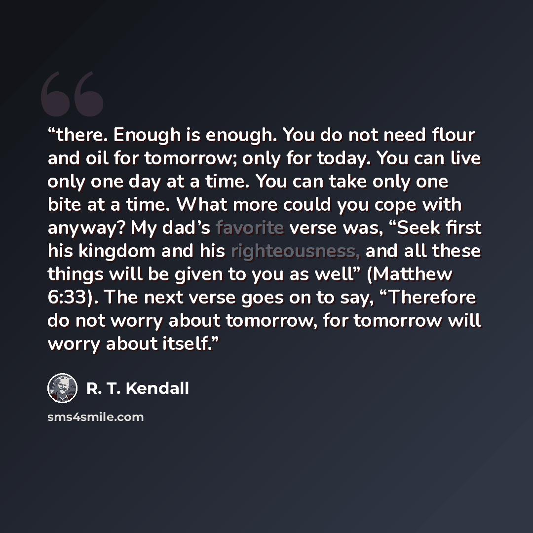 “there. Enough is enough. You do not need flour and oil for tomorrow; only for today. You can live only one day at a time. You can take only one bite at a time. What more could you cope with anyway? My dad’s favorite verse was, “Seek first his kingdom and his righteousness, and all these things…” quote by R. T. Kendall