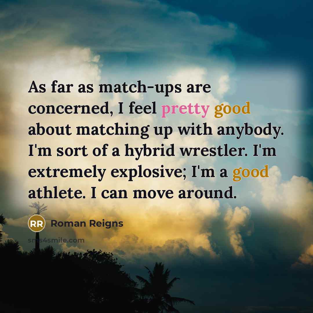 “As far as match-ups are concerned, I feel pretty good about matching up with anybody. I'm sort of a hybrid wrestler. I'm extremely explosive; I'm a good athlete. I can move around.” quote by Roman Reigns