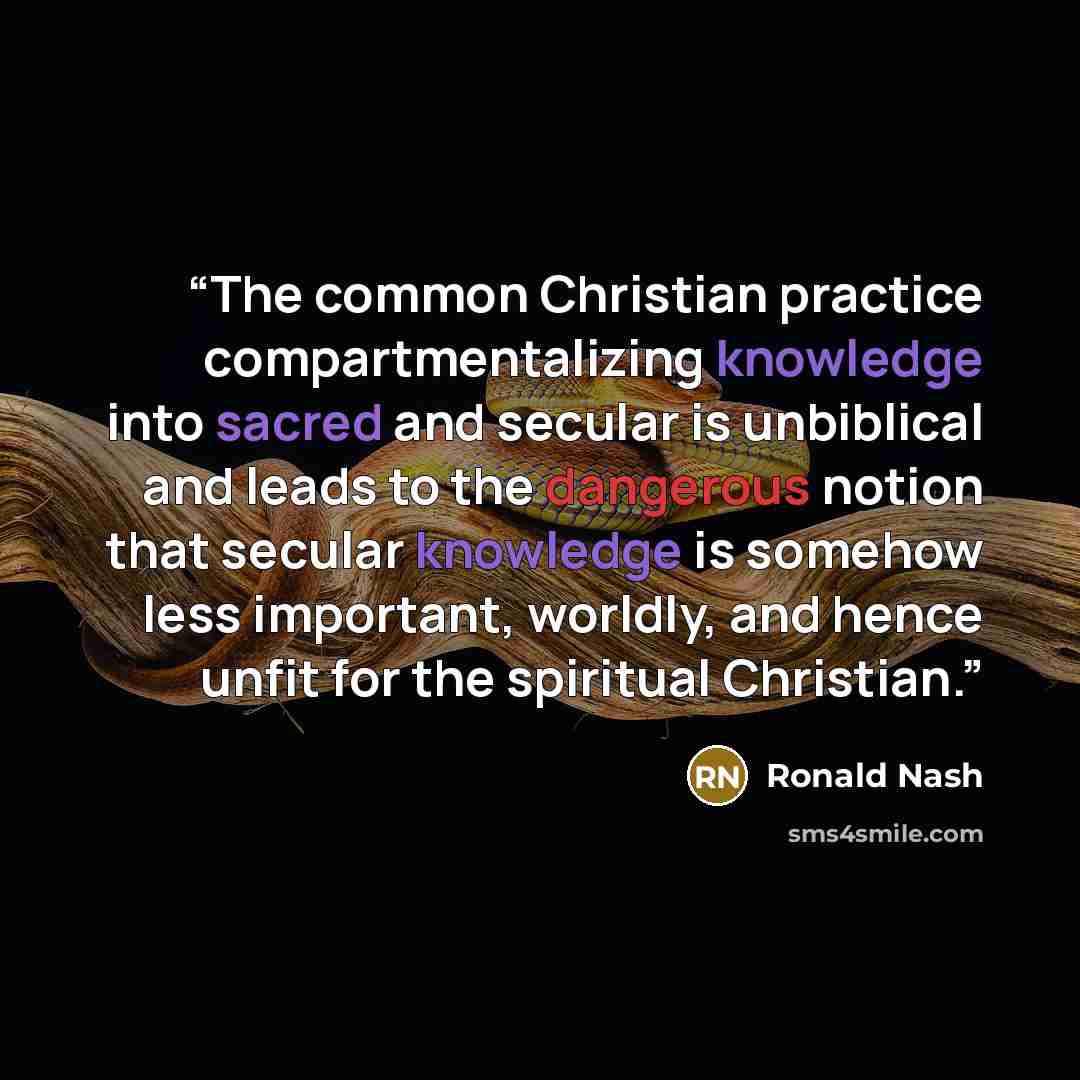 “The common Christian practice compartmentalizing knowledge into sacred and secular is unbiblical and leads to the dangerous notion that secular knowledge is somehow less important, worldly, and hence unfit for the spiritual Christian.” quote by Ronald Nash