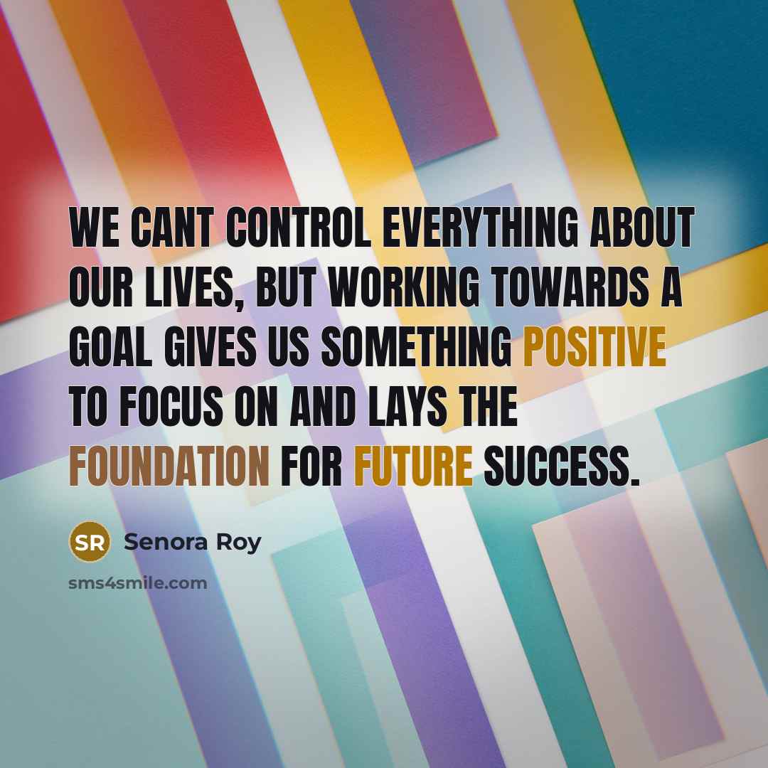 “We cant control everything about our lives, but working towards a goal gives us something positive to focus on and lays the foundation for future success.” quote by Senora Roy