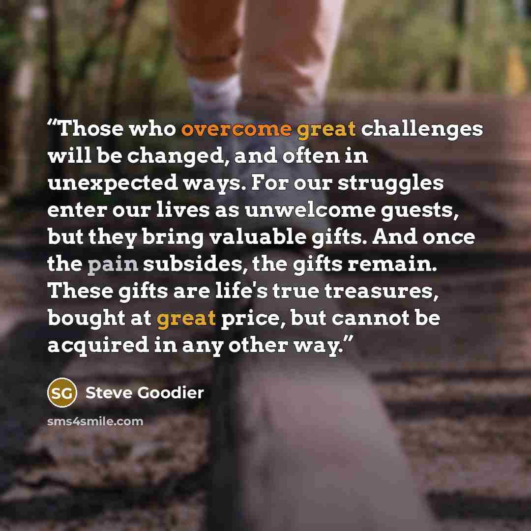 “Those who overcome great challenges will be changed, and often in unexpected ways. For our struggles enter our lives as unwelcome guests, but they bring valuable gifts. And once the pain subsides, the gifts remain. These gifts are life's true treasures, bought at great price, but cannot be…” quote by Steve Goodier