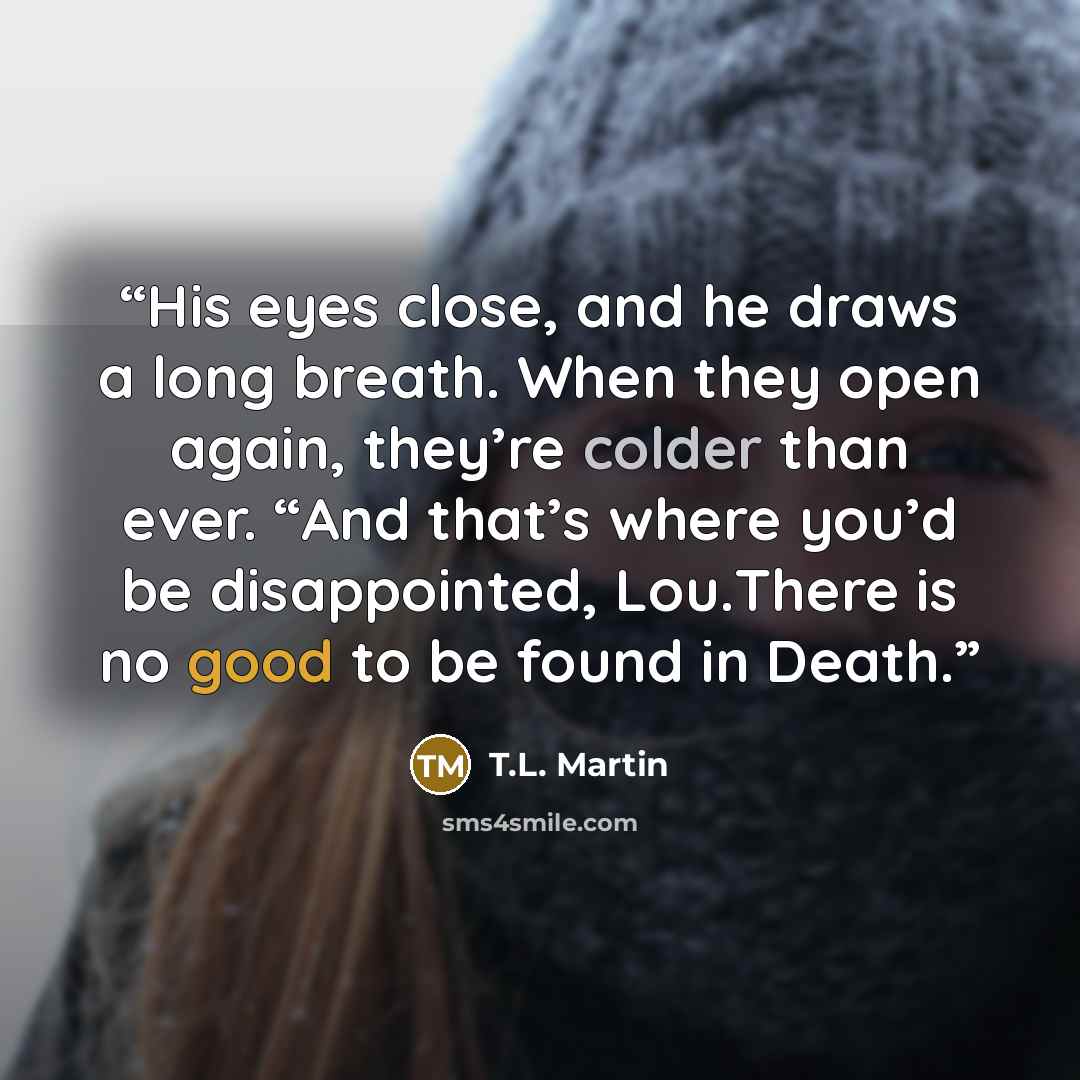 “His eyes close, and he draws a long breath. When they open again, they’re colder than ever. “And that’s where you’d be disappointed, Lou.There is no good to be found in Death.” quote by T.L. Martin